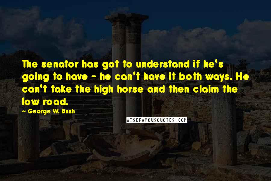 George W. Bush Quotes: The senator has got to understand if he's going to have - he can't have it both ways. He can't take the high horse and then claim the low road.