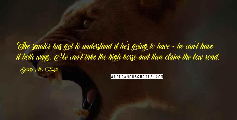 George W. Bush Quotes: The senator has got to understand if he's going to have - he can't have it both ways. He can't take the high horse and then claim the low road.