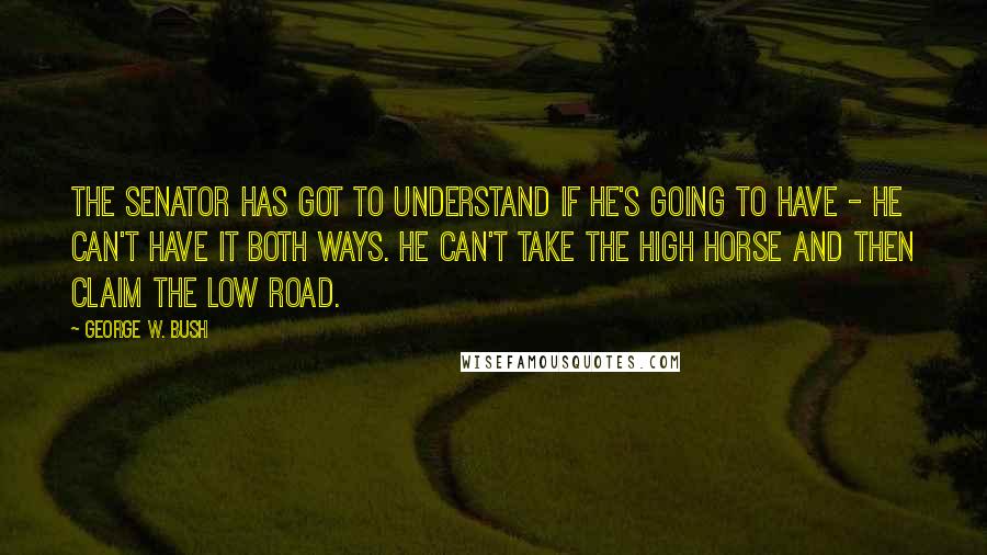 George W. Bush Quotes: The senator has got to understand if he's going to have - he can't have it both ways. He can't take the high horse and then claim the low road.