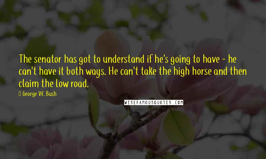 George W. Bush Quotes: The senator has got to understand if he's going to have - he can't have it both ways. He can't take the high horse and then claim the low road.