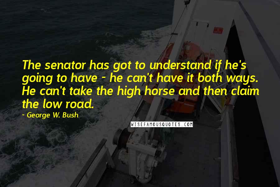 George W. Bush Quotes: The senator has got to understand if he's going to have - he can't have it both ways. He can't take the high horse and then claim the low road.