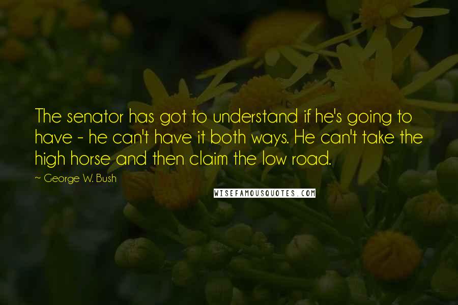 George W. Bush Quotes: The senator has got to understand if he's going to have - he can't have it both ways. He can't take the high horse and then claim the low road.