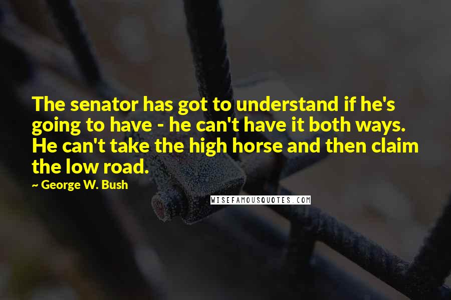George W. Bush Quotes: The senator has got to understand if he's going to have - he can't have it both ways. He can't take the high horse and then claim the low road.