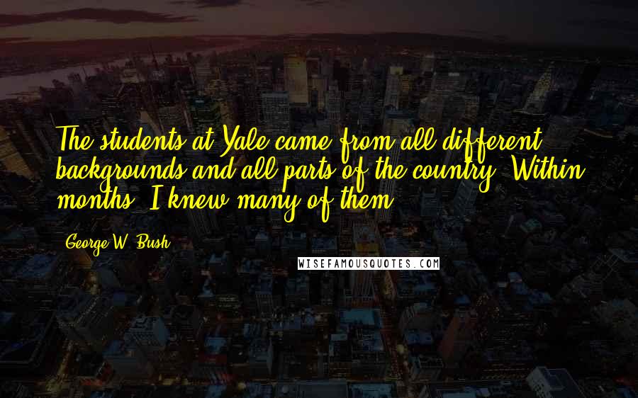 George W. Bush Quotes: The students at Yale came from all different backgrounds and all parts of the country. Within months, I knew many of them.