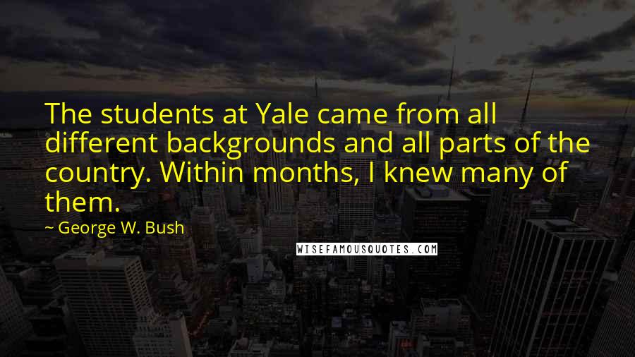 George W. Bush Quotes: The students at Yale came from all different backgrounds and all parts of the country. Within months, I knew many of them.