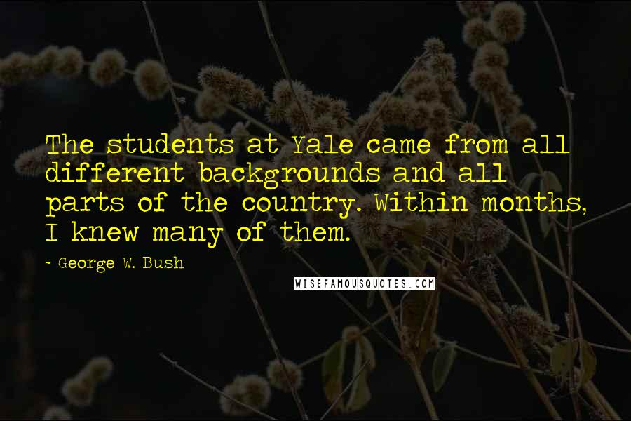 George W. Bush Quotes: The students at Yale came from all different backgrounds and all parts of the country. Within months, I knew many of them.