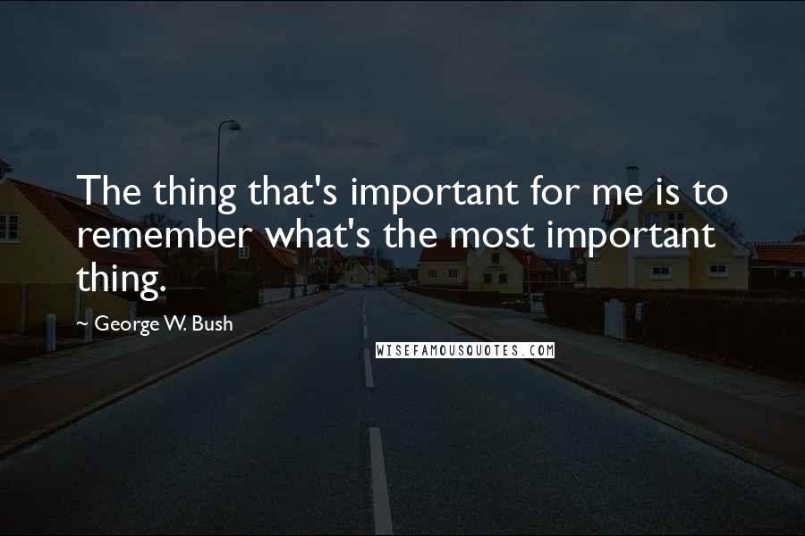 George W. Bush Quotes: The thing that's important for me is to remember what's the most important thing.