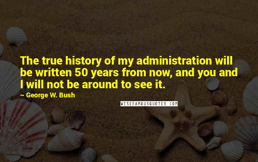 George W. Bush Quotes: The true history of my administration will be written 50 years from now, and you and I will not be around to see it.
