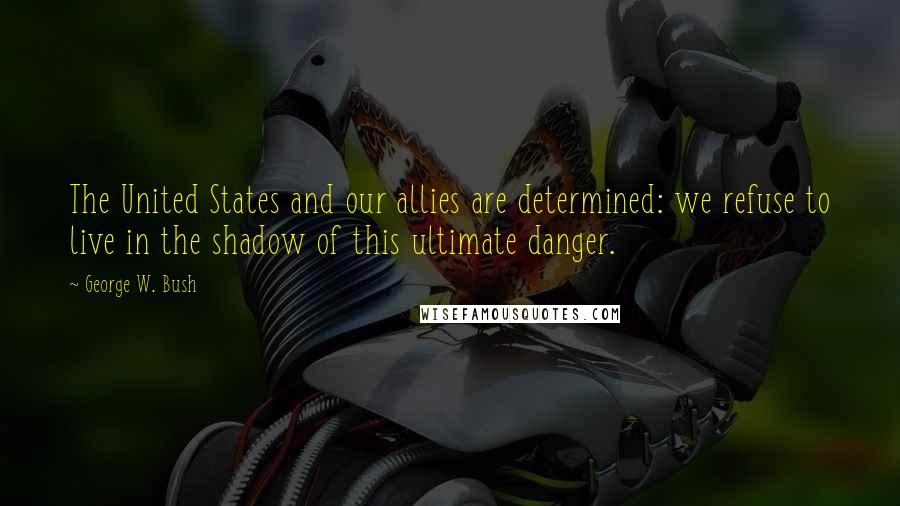 George W. Bush Quotes: The United States and our allies are determined: we refuse to live in the shadow of this ultimate danger.