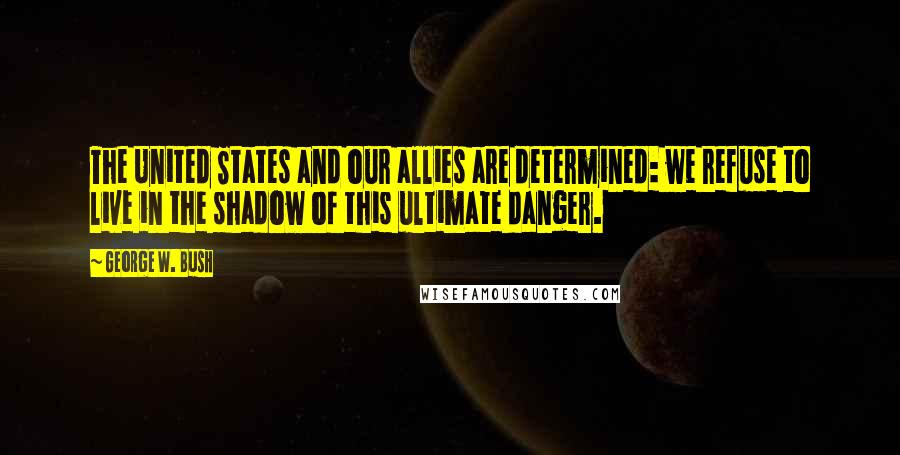 George W. Bush Quotes: The United States and our allies are determined: we refuse to live in the shadow of this ultimate danger.