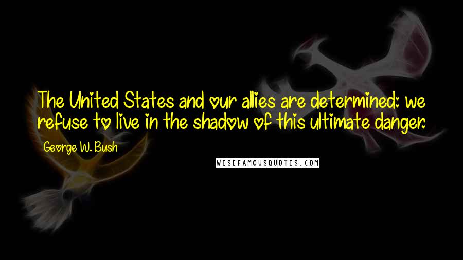 George W. Bush Quotes: The United States and our allies are determined: we refuse to live in the shadow of this ultimate danger.