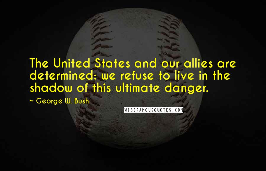 George W. Bush Quotes: The United States and our allies are determined: we refuse to live in the shadow of this ultimate danger.