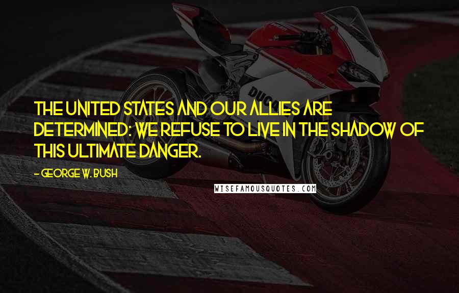 George W. Bush Quotes: The United States and our allies are determined: we refuse to live in the shadow of this ultimate danger.