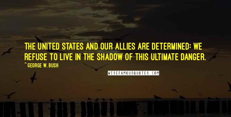 George W. Bush Quotes: The United States and our allies are determined: we refuse to live in the shadow of this ultimate danger.