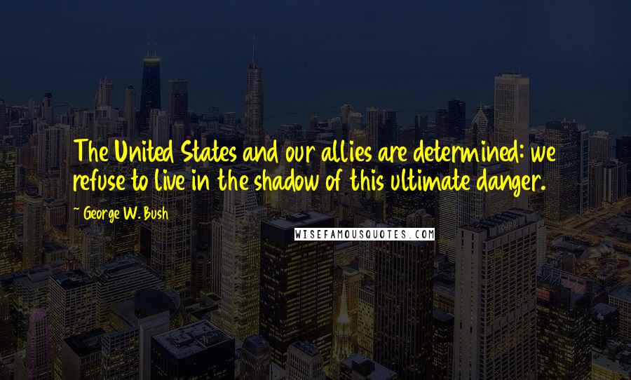 George W. Bush Quotes: The United States and our allies are determined: we refuse to live in the shadow of this ultimate danger.