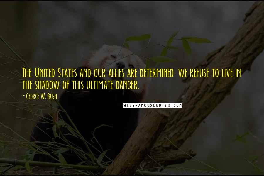 George W. Bush Quotes: The United States and our allies are determined: we refuse to live in the shadow of this ultimate danger.