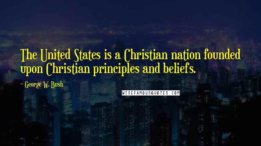 George W. Bush Quotes: The United States is a Christian nation founded upon Christian principles and beliefs.