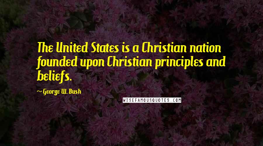 George W. Bush Quotes: The United States is a Christian nation founded upon Christian principles and beliefs.