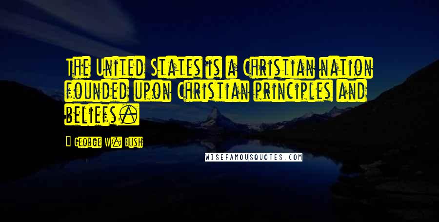 George W. Bush Quotes: The United States is a Christian nation founded upon Christian principles and beliefs.