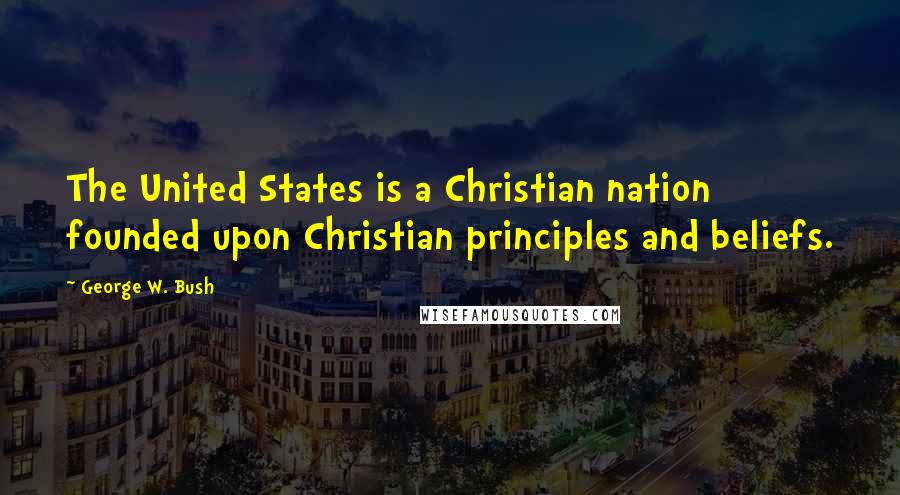 George W. Bush Quotes: The United States is a Christian nation founded upon Christian principles and beliefs.