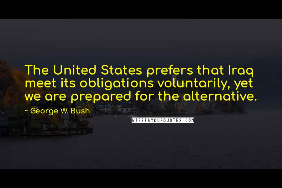 George W. Bush Quotes: The United States prefers that Iraq meet its obligations voluntarily, yet we are prepared for the alternative.