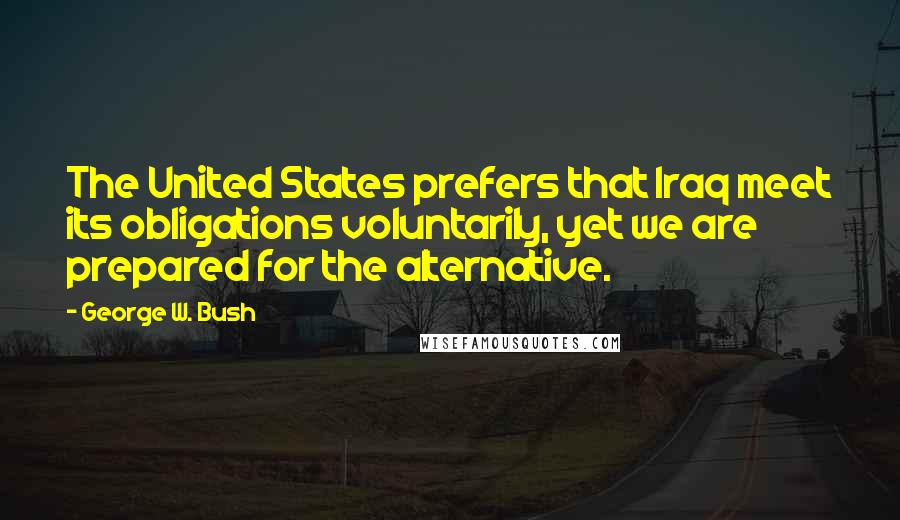 George W. Bush Quotes: The United States prefers that Iraq meet its obligations voluntarily, yet we are prepared for the alternative.