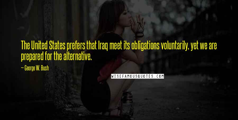 George W. Bush Quotes: The United States prefers that Iraq meet its obligations voluntarily, yet we are prepared for the alternative.