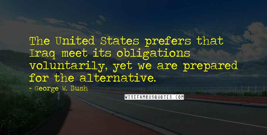 George W. Bush Quotes: The United States prefers that Iraq meet its obligations voluntarily, yet we are prepared for the alternative.