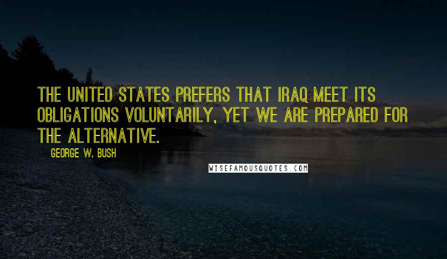 George W. Bush Quotes: The United States prefers that Iraq meet its obligations voluntarily, yet we are prepared for the alternative.