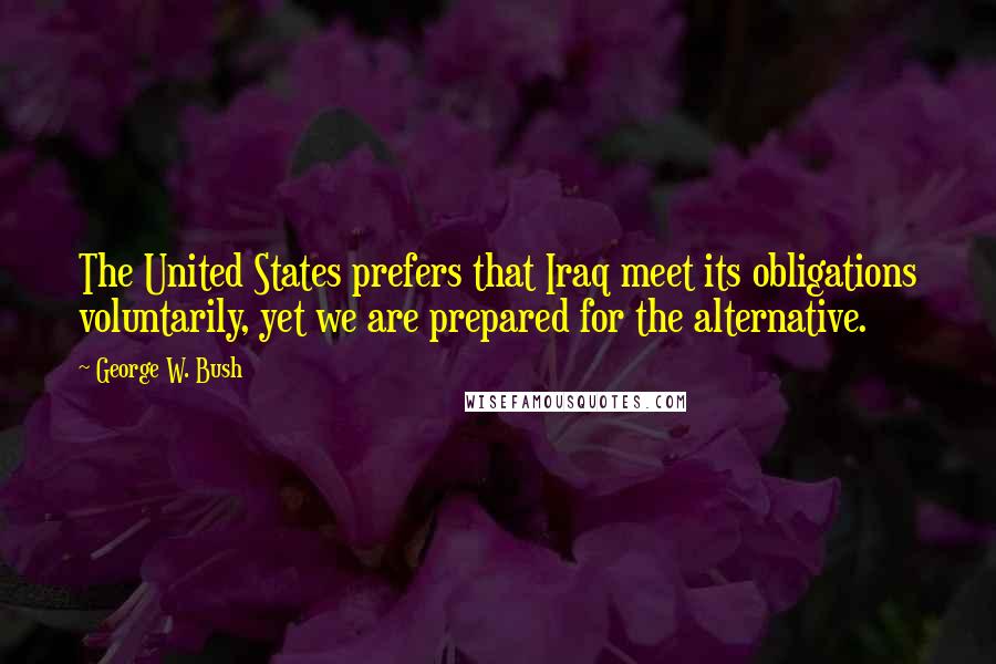 George W. Bush Quotes: The United States prefers that Iraq meet its obligations voluntarily, yet we are prepared for the alternative.