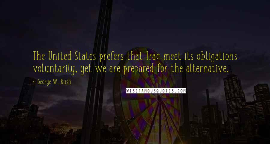 George W. Bush Quotes: The United States prefers that Iraq meet its obligations voluntarily, yet we are prepared for the alternative.