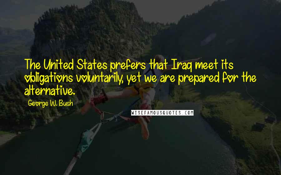 George W. Bush Quotes: The United States prefers that Iraq meet its obligations voluntarily, yet we are prepared for the alternative.