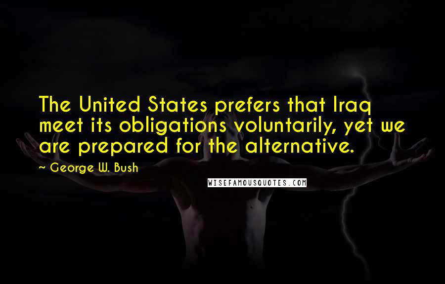 George W. Bush Quotes: The United States prefers that Iraq meet its obligations voluntarily, yet we are prepared for the alternative.