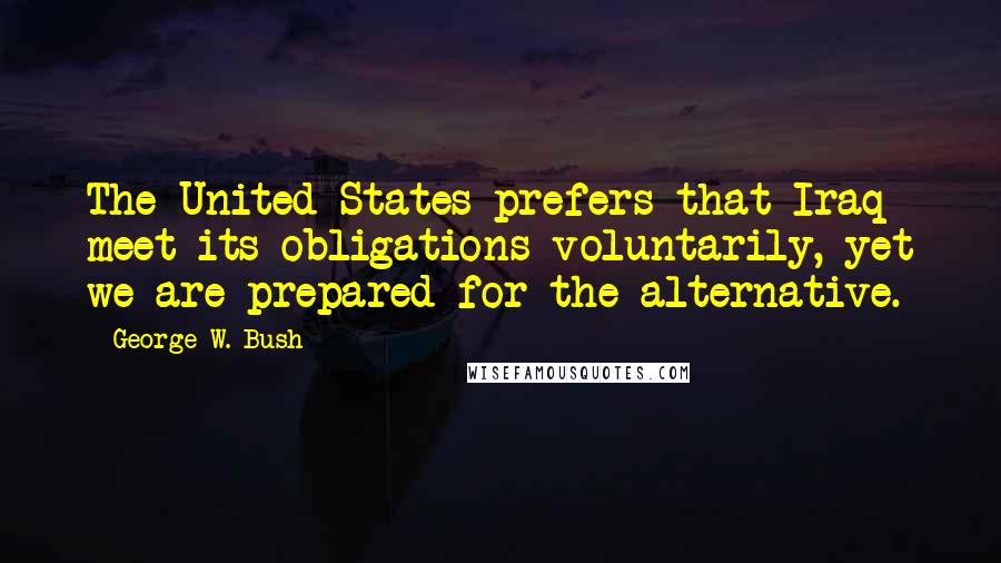 George W. Bush Quotes: The United States prefers that Iraq meet its obligations voluntarily, yet we are prepared for the alternative.