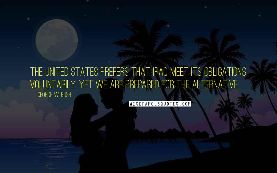 George W. Bush Quotes: The United States prefers that Iraq meet its obligations voluntarily, yet we are prepared for the alternative.