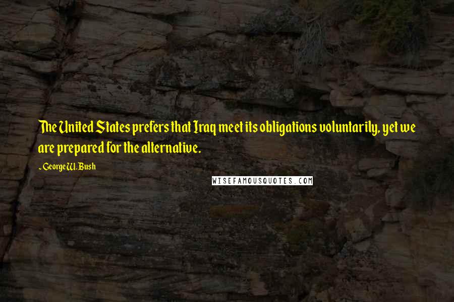 George W. Bush Quotes: The United States prefers that Iraq meet its obligations voluntarily, yet we are prepared for the alternative.