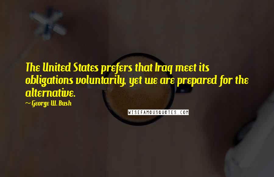 George W. Bush Quotes: The United States prefers that Iraq meet its obligations voluntarily, yet we are prepared for the alternative.