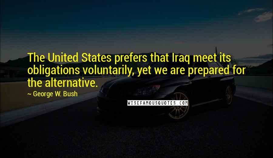 George W. Bush Quotes: The United States prefers that Iraq meet its obligations voluntarily, yet we are prepared for the alternative.