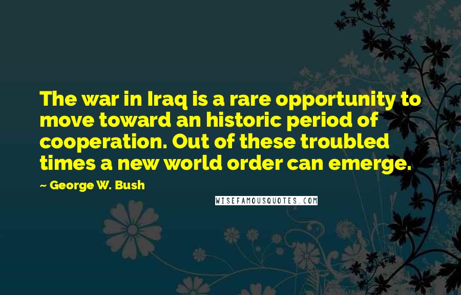 George W. Bush Quotes: The war in Iraq is a rare opportunity to move toward an historic period of cooperation. Out of these troubled times a new world order can emerge.