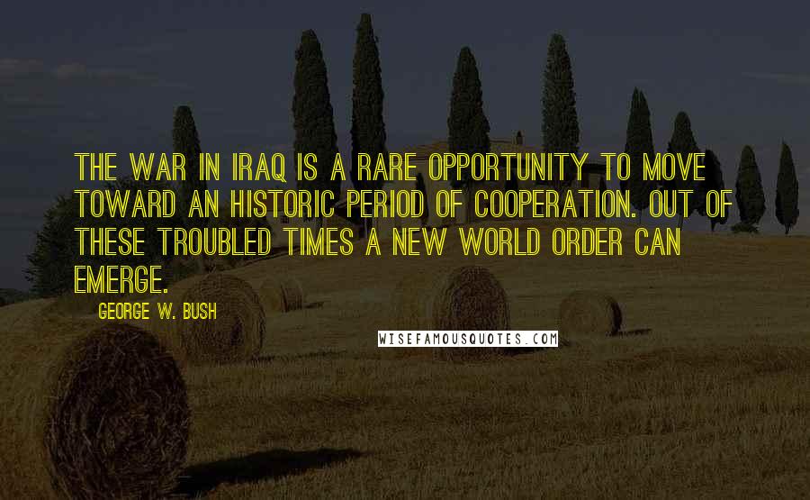 George W. Bush Quotes: The war in Iraq is a rare opportunity to move toward an historic period of cooperation. Out of these troubled times a new world order can emerge.