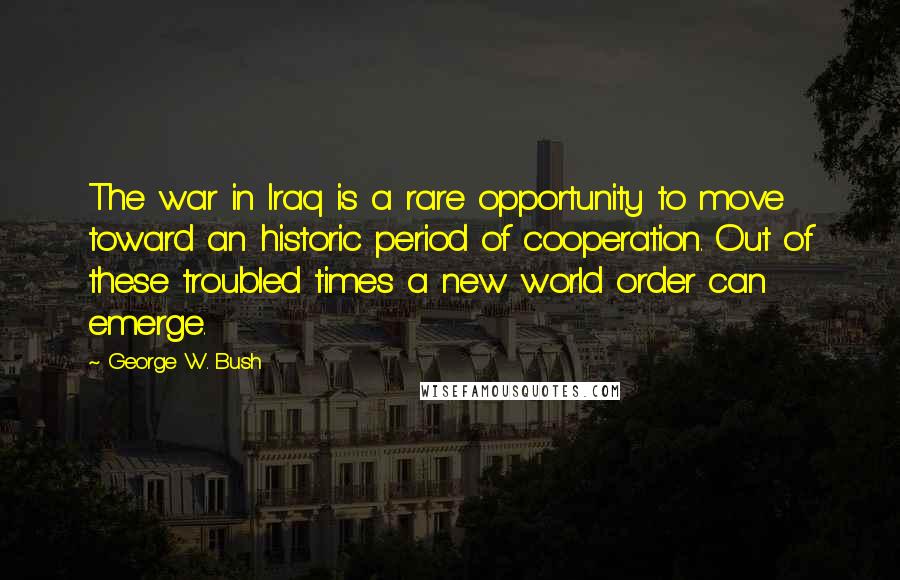 George W. Bush Quotes: The war in Iraq is a rare opportunity to move toward an historic period of cooperation. Out of these troubled times a new world order can emerge.