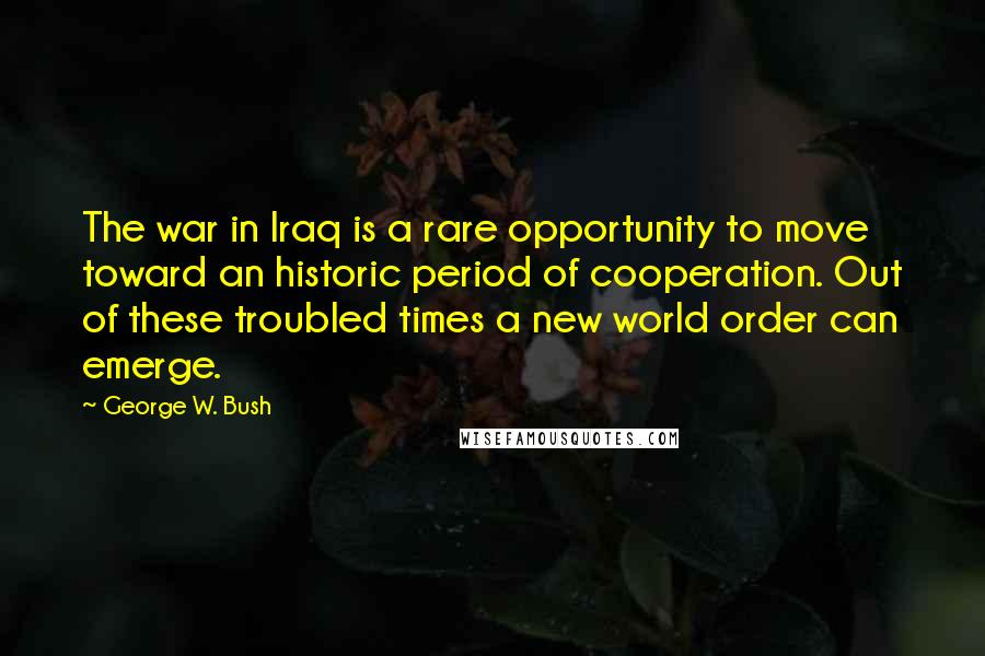 George W. Bush Quotes: The war in Iraq is a rare opportunity to move toward an historic period of cooperation. Out of these troubled times a new world order can emerge.