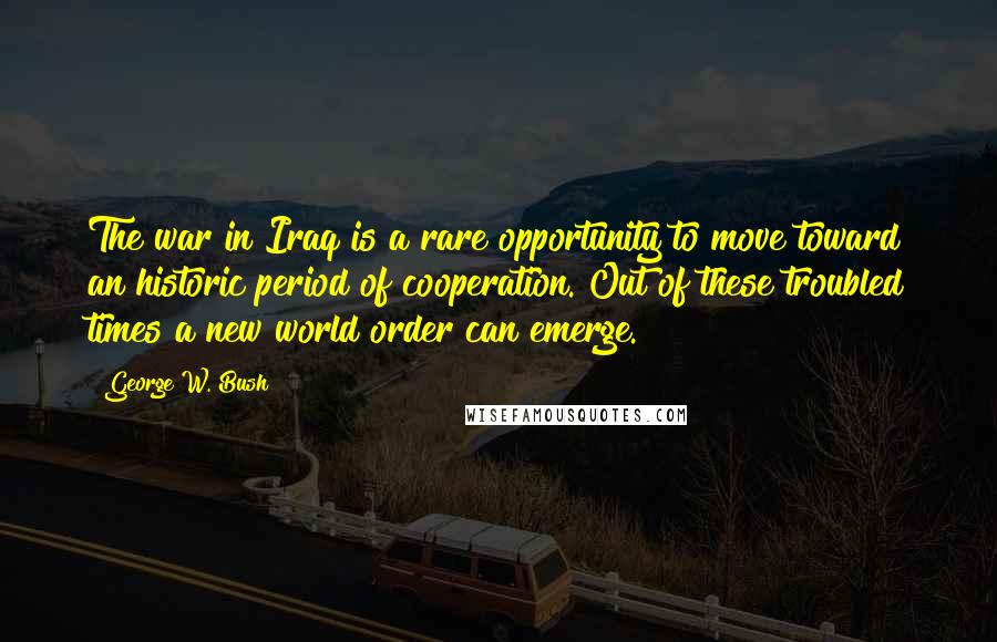George W. Bush Quotes: The war in Iraq is a rare opportunity to move toward an historic period of cooperation. Out of these troubled times a new world order can emerge.