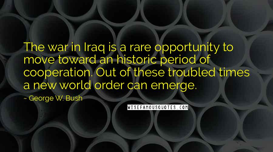 George W. Bush Quotes: The war in Iraq is a rare opportunity to move toward an historic period of cooperation. Out of these troubled times a new world order can emerge.