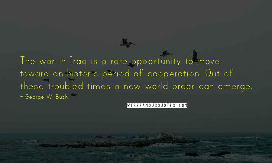George W. Bush Quotes: The war in Iraq is a rare opportunity to move toward an historic period of cooperation. Out of these troubled times a new world order can emerge.