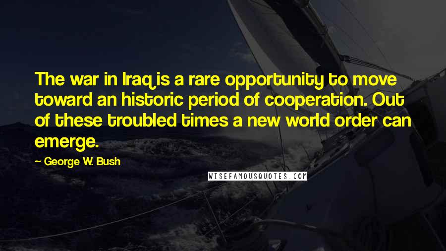 George W. Bush Quotes: The war in Iraq is a rare opportunity to move toward an historic period of cooperation. Out of these troubled times a new world order can emerge.