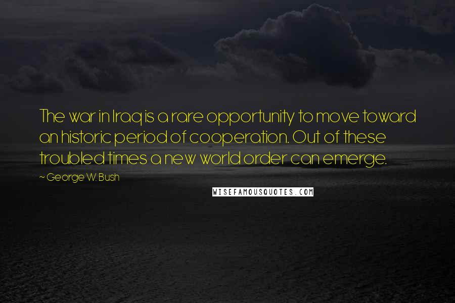 George W. Bush Quotes: The war in Iraq is a rare opportunity to move toward an historic period of cooperation. Out of these troubled times a new world order can emerge.