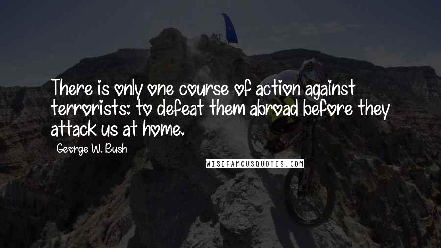 George W. Bush Quotes: There is only one course of action against terrorists: to defeat them abroad before they attack us at home.