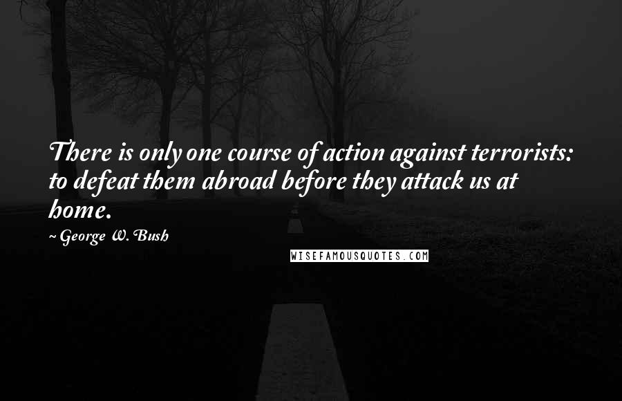 George W. Bush Quotes: There is only one course of action against terrorists: to defeat them abroad before they attack us at home.