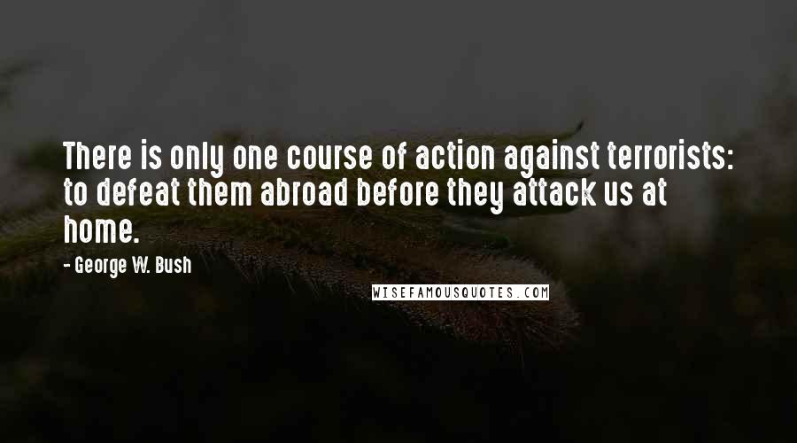 George W. Bush Quotes: There is only one course of action against terrorists: to defeat them abroad before they attack us at home.